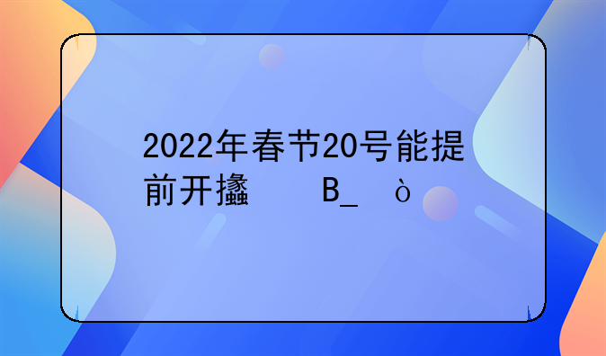 2022年春節(jié)20號(hào)能提前開支嗎？