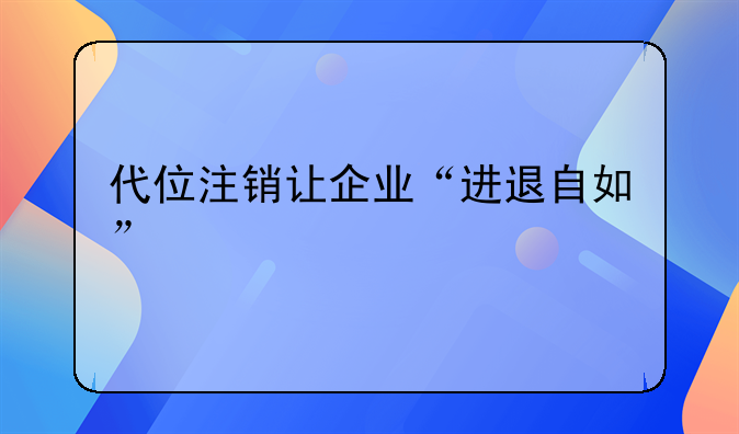 代位注銷讓企業(yè)“進(jìn)退自如”