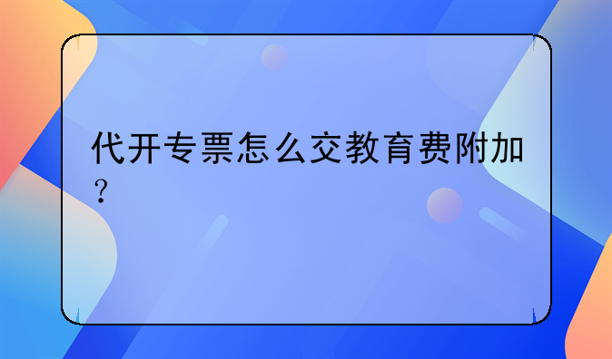 代開專票怎么交教育費(fèi)附加？