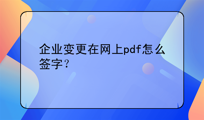 企業(yè)變更在網(wǎng)上pdf怎么簽字？