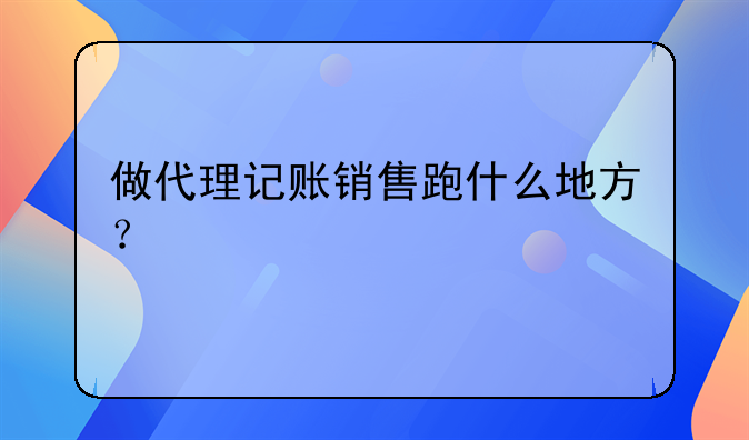 做代理記賬銷(xiāo)售跑什么地方？