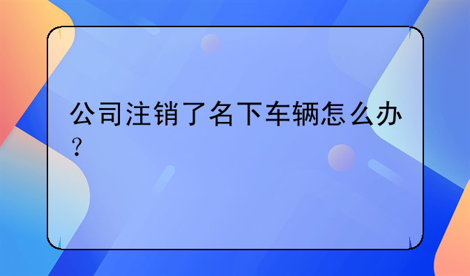 公司注銷(xiāo)了名下車(chē)輛怎么辦？