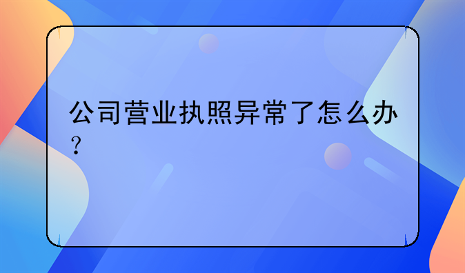 公司營業(yè)執(zhí)照異常了怎么辦？