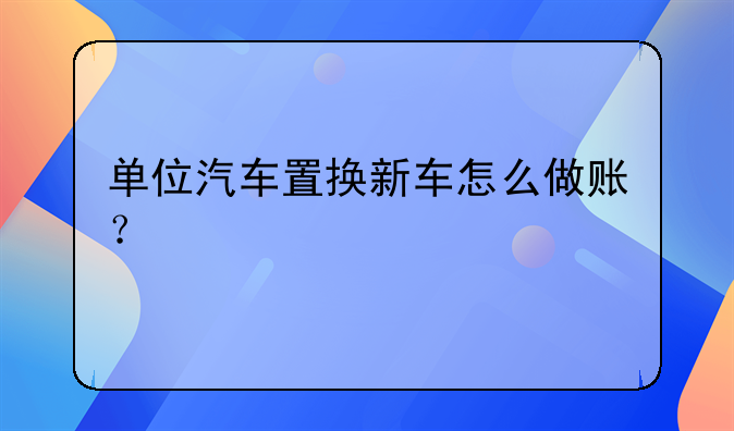 單位汽車置換新車怎么做賬？