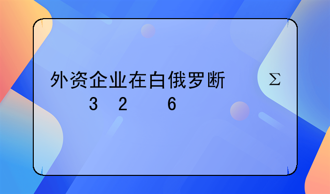 外資企業(yè)在白俄羅斯注冊指南