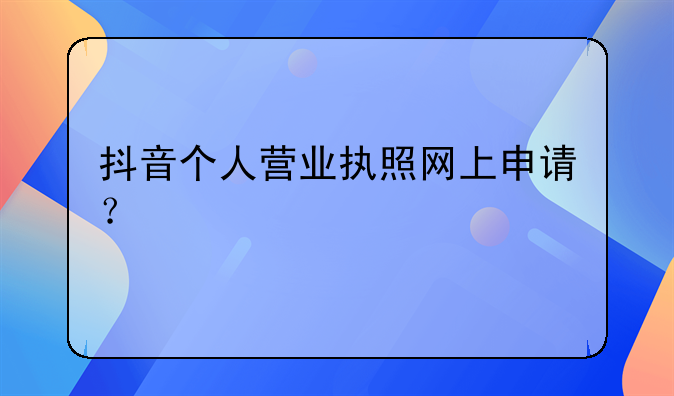 抖音個人營業(yè)執(zhí)照網(wǎng)上申請？