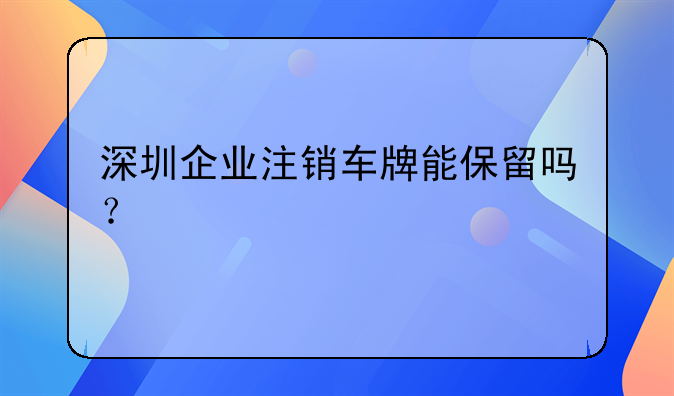 深圳企業(yè)注銷車牌能保留嗎？