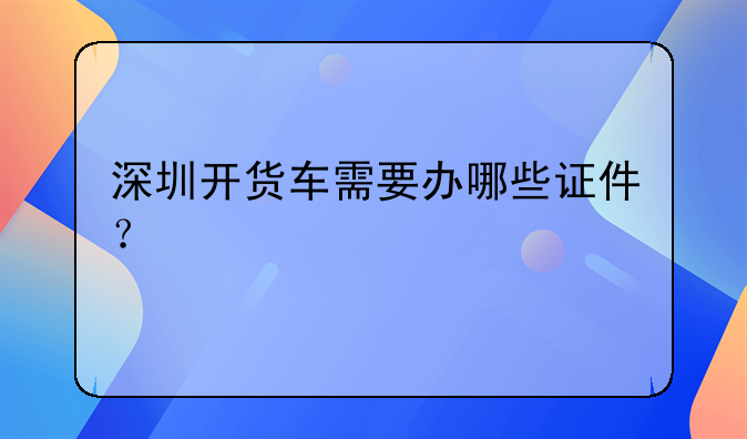 深圳開貨車需要辦哪些證件？