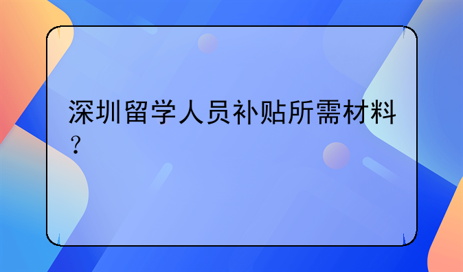 深圳留學(xué)人員補(bǔ)貼所需材料？