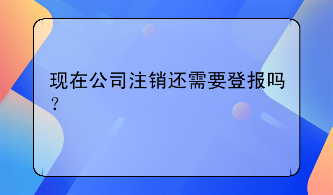 現(xiàn)在公司注銷還需要登報(bào)嗎？