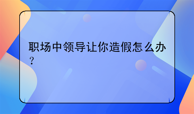 職場中領導讓你造假怎么辦？