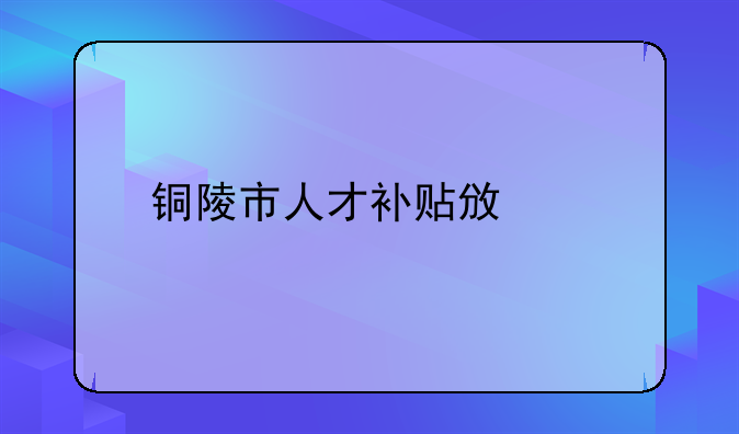 銅陵市人才補貼政策