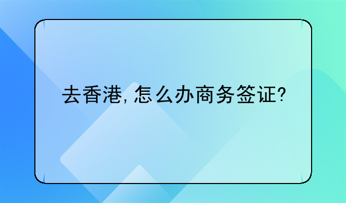 香港商務(wù)簽 怎么辦理？時間需要多長呢？——去香港,怎么辦商務(wù)簽證