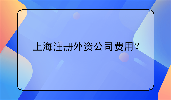 上海注冊(cè)外資公司費(fèi)用？