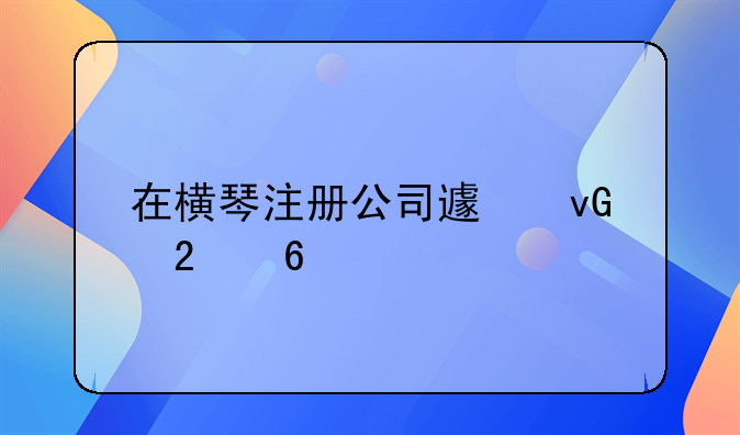 在橫琴注冊(cè)公司避坑指南