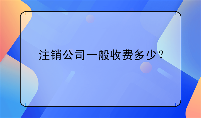 注銷公司一般收費(fèi)多少？