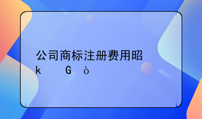 公司商標(biāo)注冊費(fèi)用是多少？