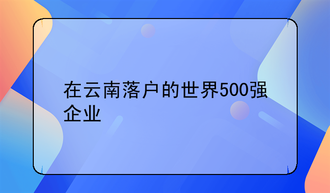 在云南落戶的世界500強企業(yè)