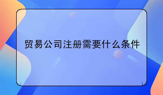 貿易公司注冊需要什么條件