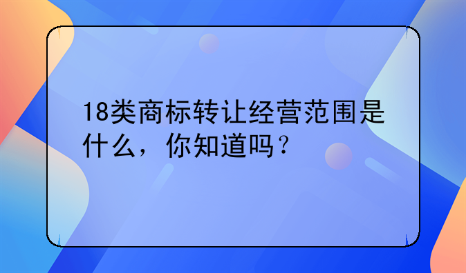 18類商標(biāo)轉(zhuǎn)讓經(jīng)營范圍是什么，你知道嗎？