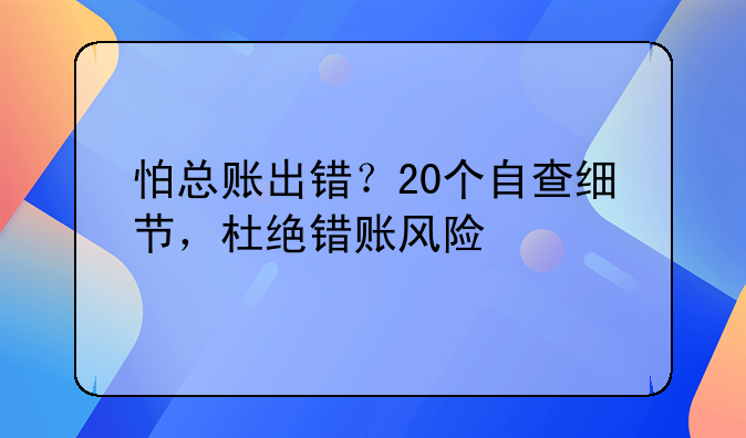 怕總賬出錯(cuò)？20個(gè)自查細(xì)節(jié)，杜絕錯(cuò)賬風(fēng)險(xiǎn)
