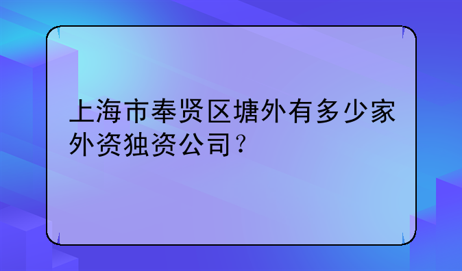 上海市奉賢區(qū)塘外有多少家外資獨(dú)資公司？