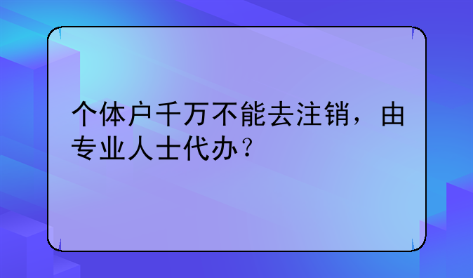 個(gè)體戶(hù)千萬(wàn)不能去注銷(xiāo)，由專(zhuān)業(yè)人士代辦？