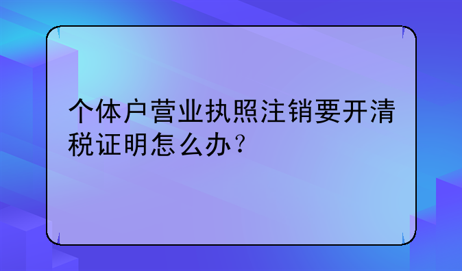 個體戶營業(yè)執(zhí)照注銷要開清稅證明怎么辦？