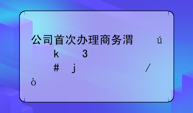 公司首次辦理商務(wù)港澳通行證備案的流程？