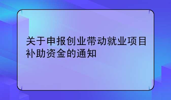 關(guān)于申報創(chuàng)業(yè)帶動就業(yè)項目補助資金的通知