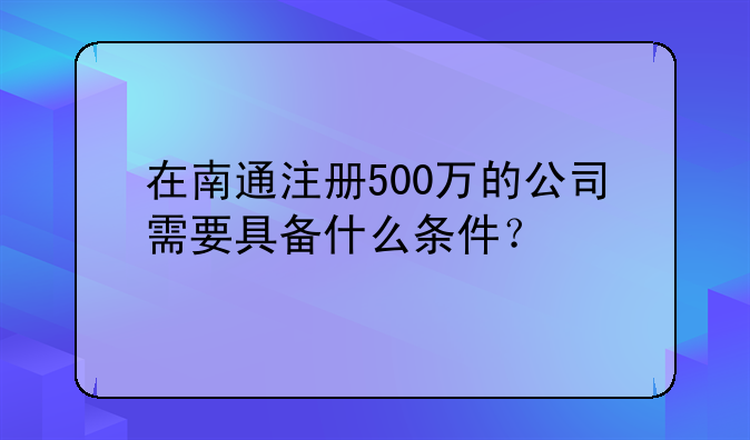 在南通注冊500萬的公司需要具備什么條件？
