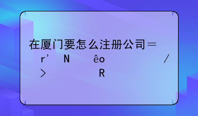 在廈門要怎么注冊公司？有哪些流程及費用