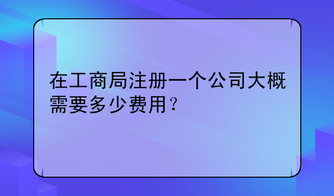 在工商局注冊一個公司大概需要多少費用？