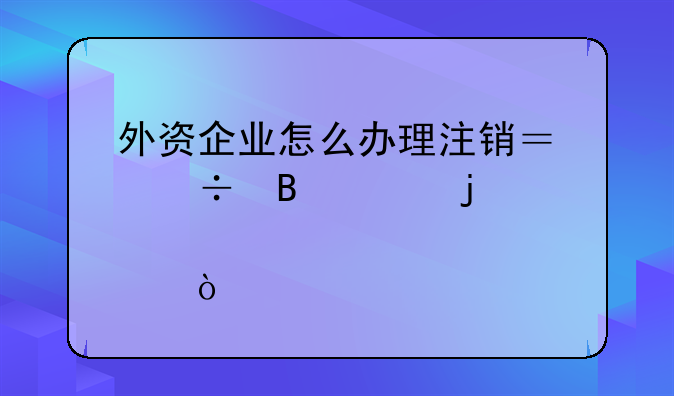 外資企業(yè)怎么辦理注銷？能否說的詳細(xì)點？