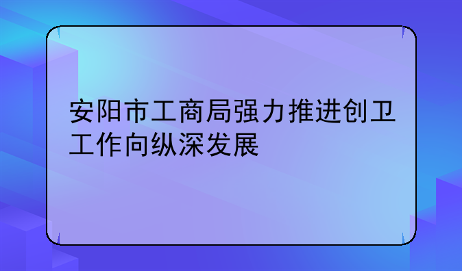 安陽市工商局強力推進創(chuàng)衛(wèi)工作向縱深發(fā)展