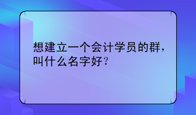 想建立一個會計學(xué)員的群，叫什么名字好？