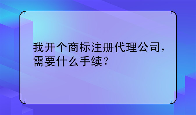 我開個(gè)商標(biāo)注冊(cè)代理公司，需要什么手續(xù)？