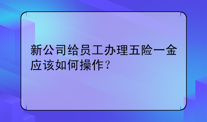 新公司給員工辦理五險(xiǎn)一金應(yīng)該如何操作？