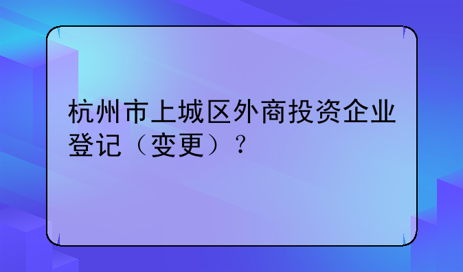 杭州市上城區(qū)外商投資企業(yè)登記（變更）？