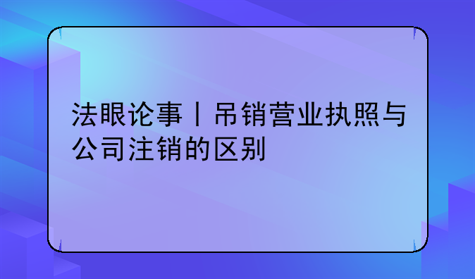 法眼論事丨吊銷營業(yè)執(zhí)照與公司注銷的區(qū)別