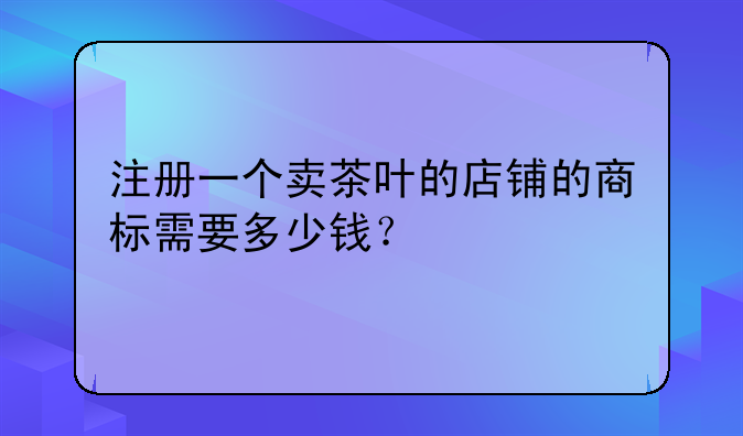 注冊一個賣茶葉的店鋪的商標(biāo)需要多少錢？