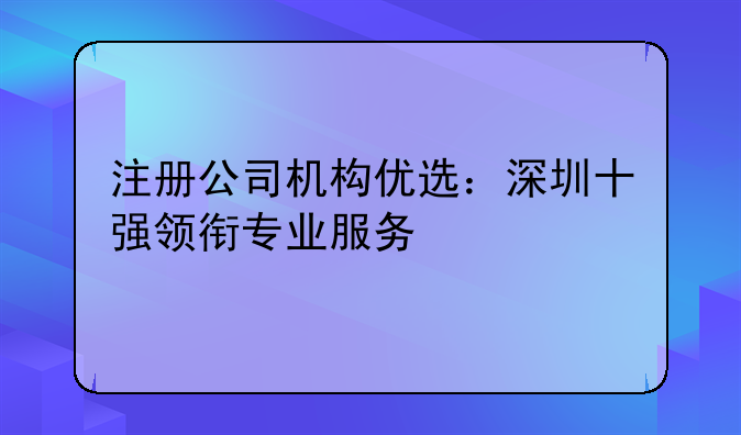 注冊(cè)公司機(jī)構(gòu)優(yōu)選：深圳十強(qiáng)領(lǐng)銜專業(yè)服務(wù)