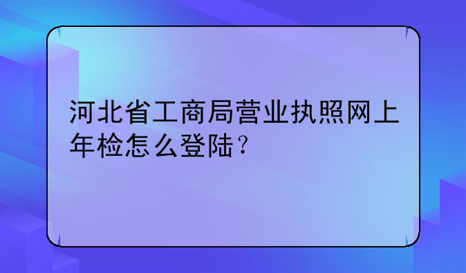 河北省工商局營業(yè)執(zhí)照網(wǎng)上年檢怎么登陸？