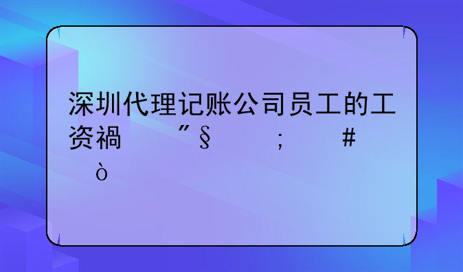 深圳代理記賬公司員工的工資福利怎么樣？