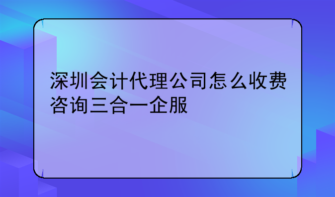 深圳會計代理公司怎么收費咨詢三合一企服