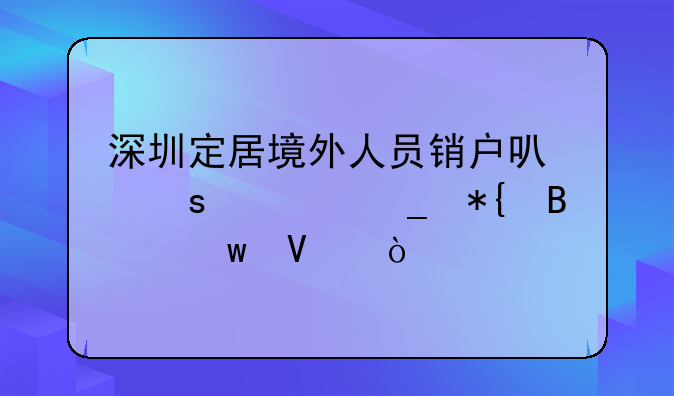 深圳定居境外人員銷戶可“一窗辦理”啦！