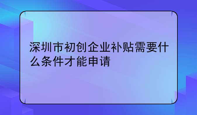 深圳市初創(chuàng)企業(yè)補(bǔ)貼需要什么條件才能申請(qǐng)-深圳創(chuàng)業(yè)補(bǔ)貼政策？