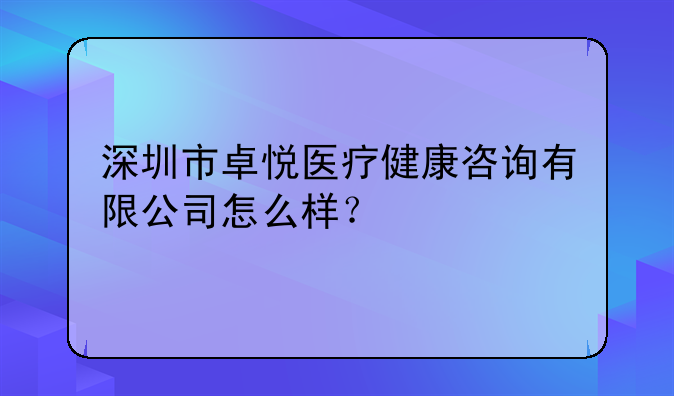 深圳市卓悅醫(yī)療健康咨詢有限公司怎么樣？