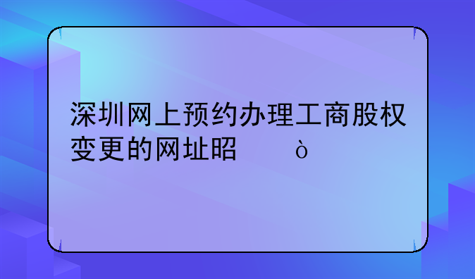 深圳網(wǎng)上預(yù)約辦理工商股權(quán)變更的網(wǎng)址是？