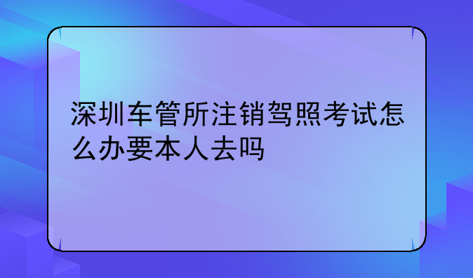 深圳車管所注銷駕照考試怎么辦要本人去嗎